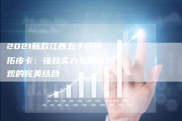 2021新款江西五十铃铃拓皮卡:强劲实力与时尚外观的完美结合-新时代汽车网