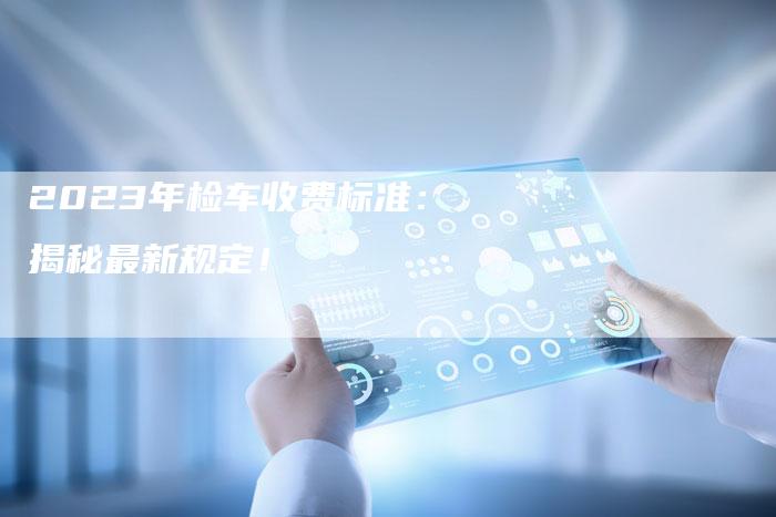2023年检车收费标准:揭秘最新规定!-新时代汽车网