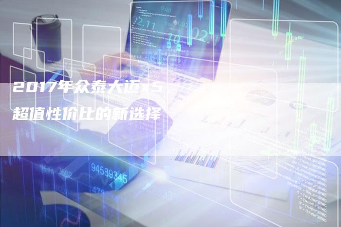 2017年众泰大迈x5,超值性价比的新选择-新时代汽车网