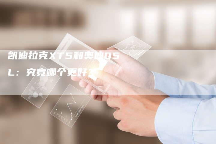 凯迪拉克XT5和奥迪Q5L:究竟哪个更好?-新时代汽车网