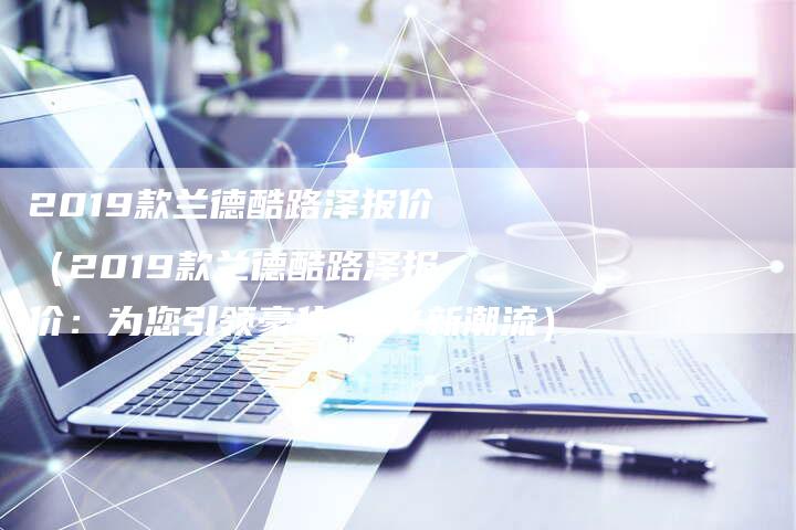 2019款兰德酷路泽报价(2019款兰德酷路泽报价:为您引领豪华SUV新潮流)-新时代汽车网