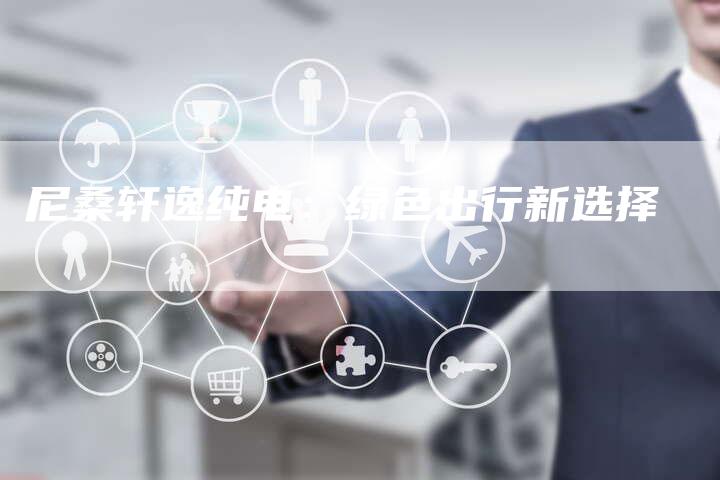 尼桑轩逸纯电:绿色出行新选择-新时代汽车网
