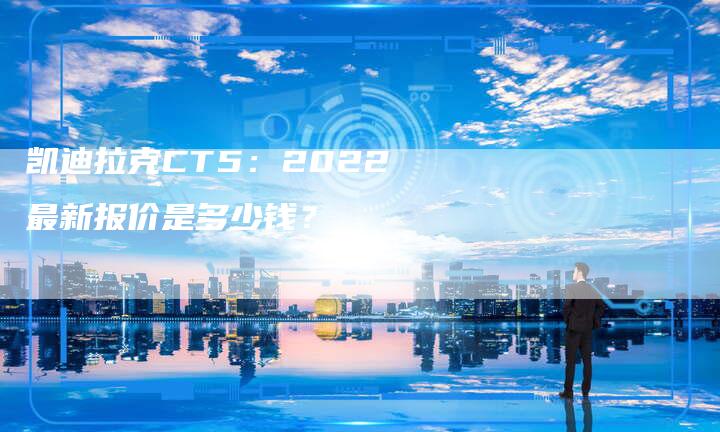 凯迪拉克CT5:2022最新报价是多少钱?-新时代汽车网
