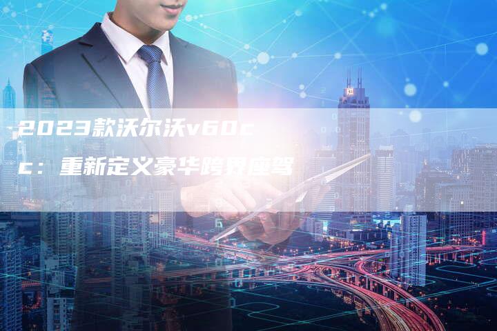 2023款沃尔沃v60cc:重新定义豪华跨界座驾-新时代汽车网