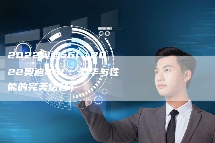 2022奥迪a6l(2022奥迪A6L:豪华与性能的完美结合)-新时代汽车网