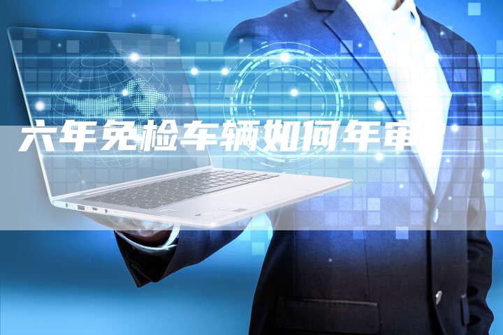 六年免检车辆如何年审?-新时代汽车网