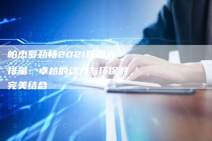 帕杰罗劲畅2021版国六排量:卓越的动力与环保的完美结合-新时代汽车网