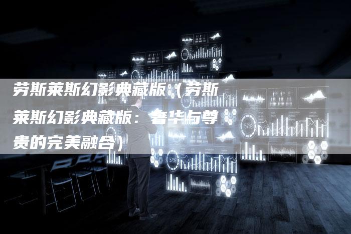 劳斯莱斯幻影典藏版(劳斯莱斯幻影典藏版:奢华与尊贵的完美融合)-新时代汽车网