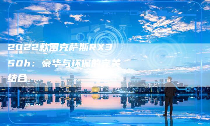 2022款雷克萨斯RX350h:豪华与环保的完美结合-新时代汽车网