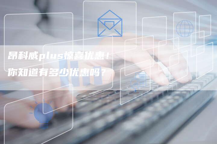 昂科威plus惊喜优惠!你知道有多少优惠吗?-新时代汽车网