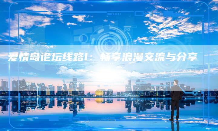 爱情岛论坛线路l:畅享浪漫交流与分享-新时代汽车网