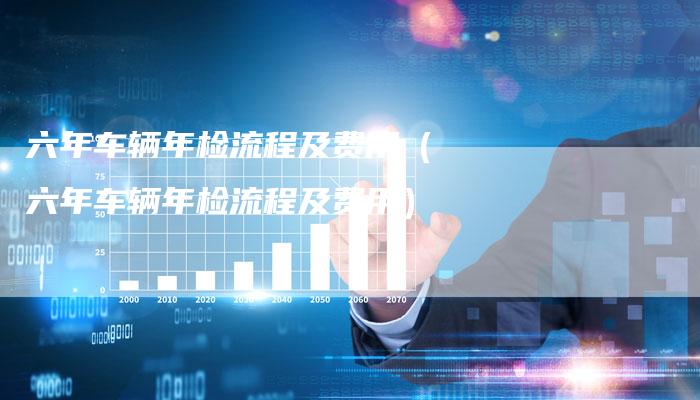 六年车辆年检流程及费用(六年车辆年检流程及费用)-新时代汽车网