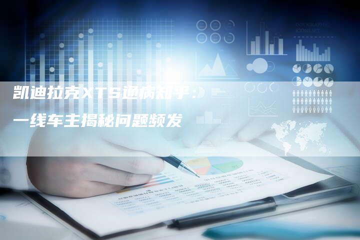 凯迪拉克XTS通病知乎:一线车主揭秘问题频发-新时代汽车网