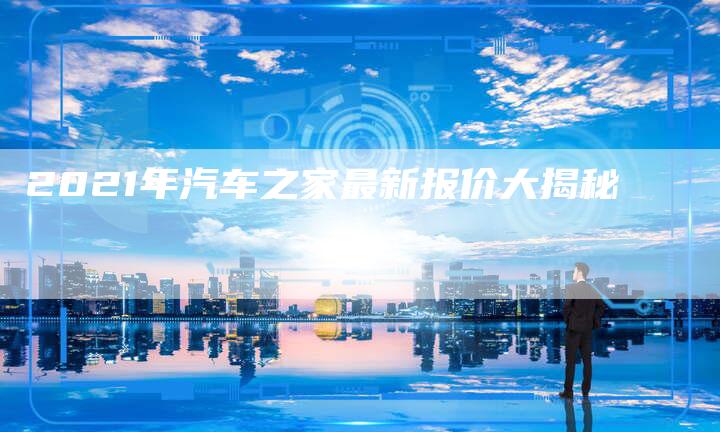 2021年汽车之家最新报价大揭秘-新时代汽车网