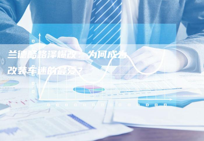 兰德酷路泽爆改:为何成为改装车迷的最爱?-新时代汽车网