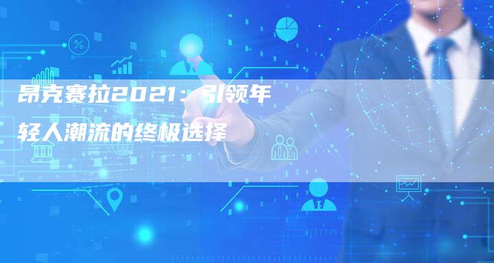 昂克赛拉2021:引领年轻人潮流的终极选择-新时代汽车网