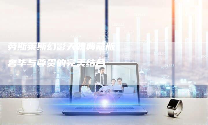 劳斯莱斯幻影天魄典藏版:奢华与尊贵的完美结合-新时代汽车网