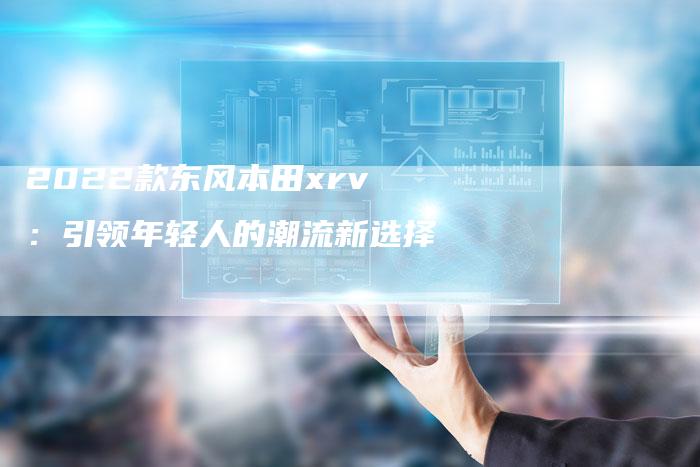 2022款东风本田xrv:引领年轻人的潮流新选择-新时代汽车网