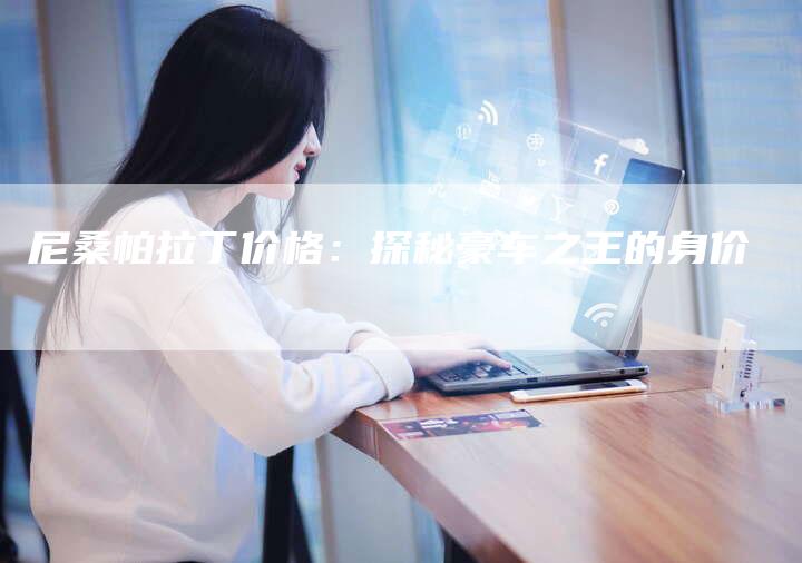 尼桑帕拉丁价格:探秘豪车之王的身价-新时代汽车网