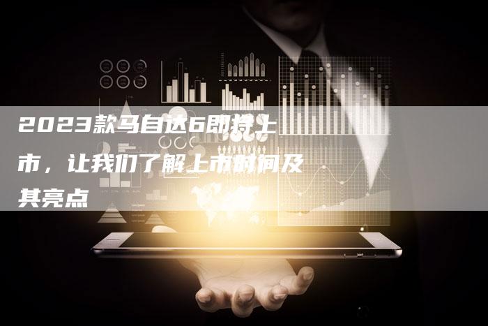 2023款马自达6即将上市,让我们了解上市时间及其亮点-新时代汽车网