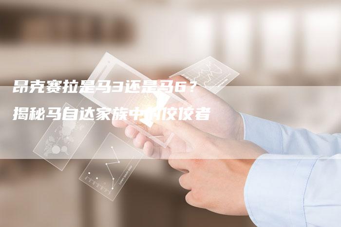 昂克赛拉是马3还是马6?揭秘马自达家族中的佼佼者-新时代汽车网