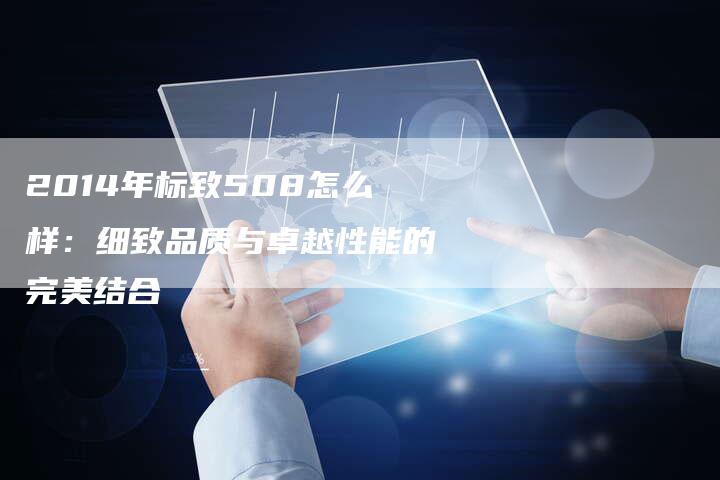 2014年标致508怎么样:细致品质与卓越性能的完美结合-新时代汽车网