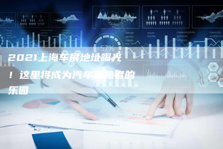 2021上海车展地址曝光!这里将成为汽车狂热者的乐园-新时代汽车网
