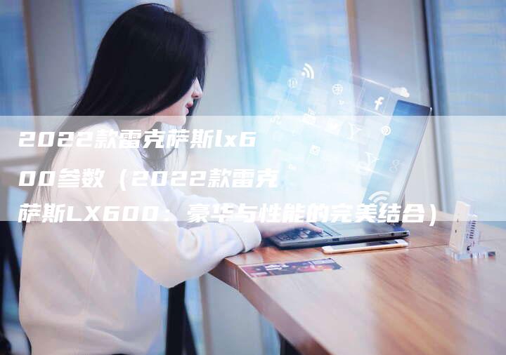 2022款雷克萨斯lx600参数(2022款雷克萨斯LX600:豪华与性能的完美结合)-新时代汽车网