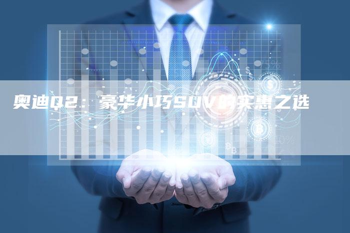 奥迪Q2:豪华小巧SUV的实惠之选-新时代汽车网