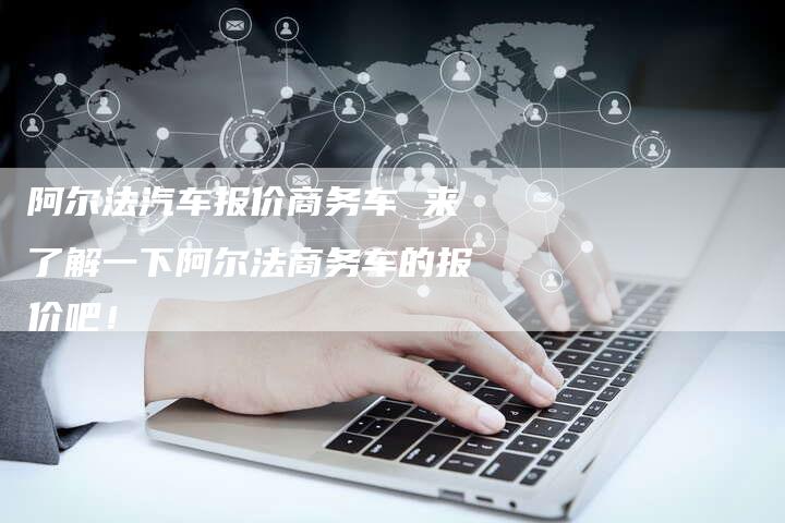阿尔法汽车报价商务车 来了解一下阿尔法商务车的报价吧!-新时代汽车网