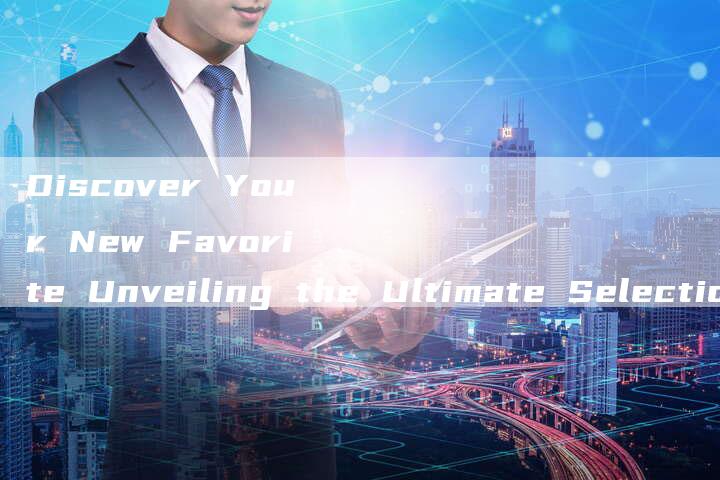 Discover Your New Favorite Unveiling the Ultimate Selection-新时代汽车网