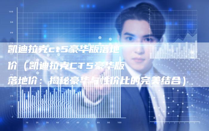 凯迪拉克ct5豪华版落地价(凯迪拉克CT5豪华版落地价:揭秘豪华与性价比的完美结合)-新时代汽车网