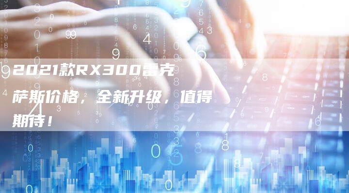 2021款RX300雷克萨斯价格,全新升级,值得期待!-新时代汽车网