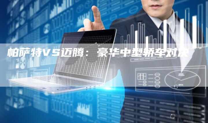 帕萨特VS迈腾:豪华中型轿车对决-新时代汽车网