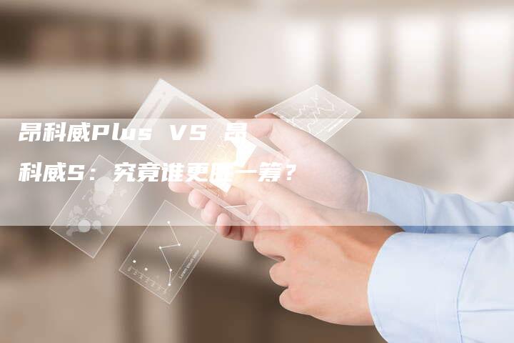 昂科威Plus VS 昂科威S:究竟谁更胜一筹?-新时代汽车网