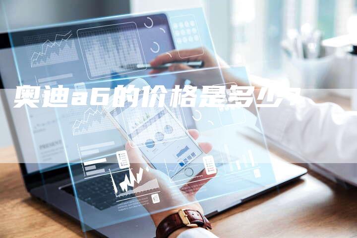 奥迪a6的价格是多少?-新时代汽车网
