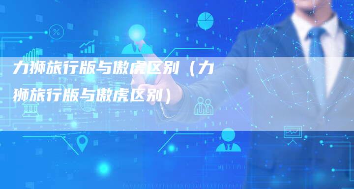 力狮旅行版与傲虎区别(力狮旅行版与傲虎区别)-新时代汽车网