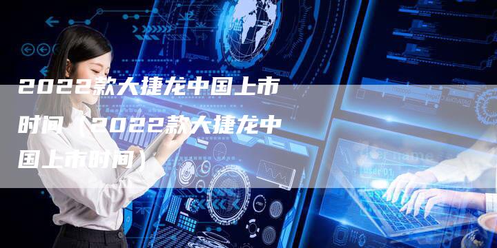 2022款大捷龙中国上市时间(2022款大捷龙中国上市时间)-新时代汽车网