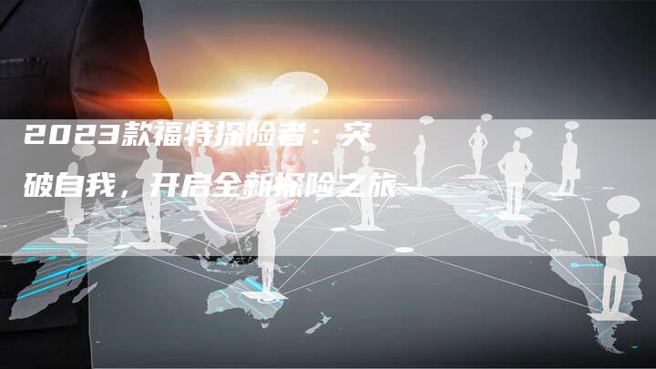 2023款福特探险者:突破自我,开启全新探险之旅-新时代汽车网