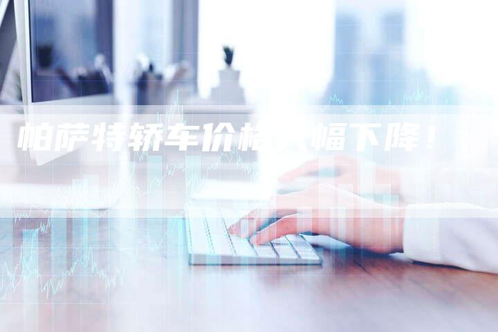 帕萨特轿车价格大幅下降!-新时代汽车网