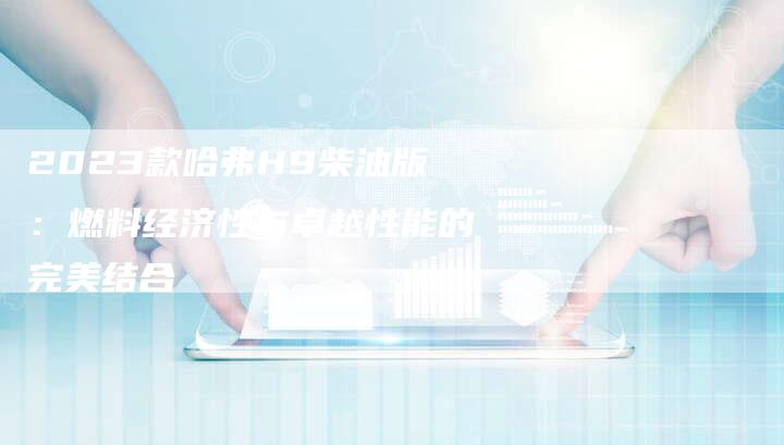 2023款哈弗H9柴油版:燃料经济性与卓越性能的完美结合-新时代汽车网