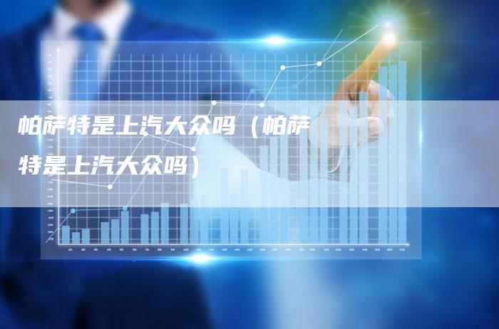 帕萨特是上汽大众吗(帕萨特是上汽大众吗)-新时代汽车网