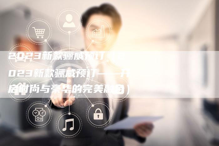 2023新款骊威预订(2023新款骊威预订——开启时尚与豪华的完美融合)-新时代汽车网