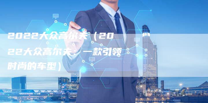 2022大众高尔夫(2022大众高尔夫:一款引领时尚的车型)-新时代汽车网