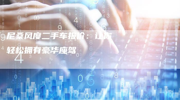 尼桑风度二手车报价:让你轻松拥有豪华座驾-新时代汽车网