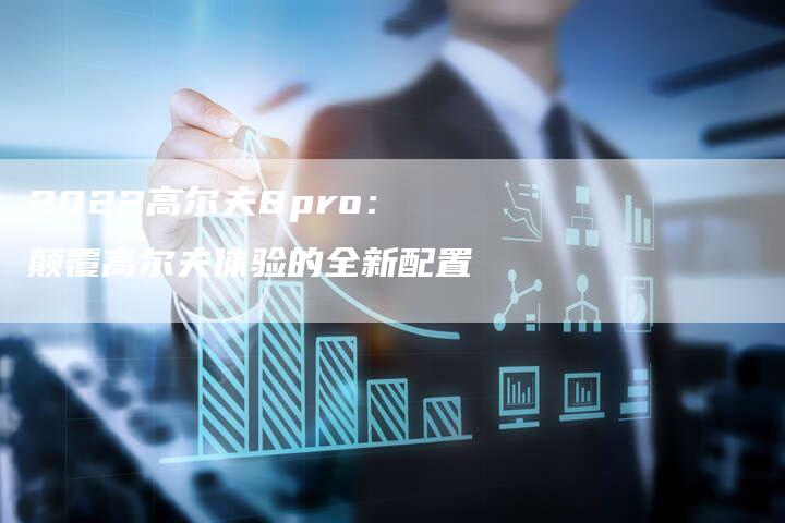 2022高尔夫8pro:颠覆高尔夫体验的全新配置-新时代汽车网