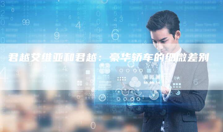 君越艾维亚和君越:豪华轿车的细微差别-新时代汽车网