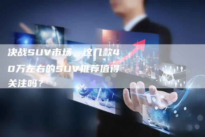 决战SUV市场,这几款40万左右的SUV推荐值得关注吗?-新时代汽车网