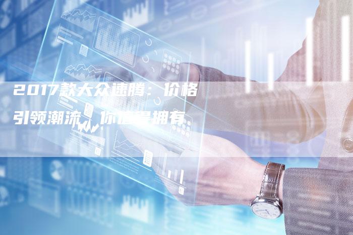 2017款大众速腾:价格引领潮流,你值得拥有-新时代汽车网