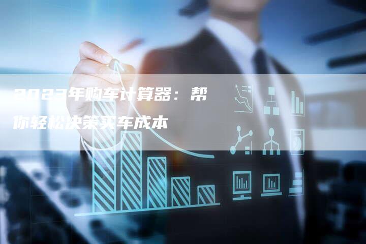 2023年购车计算器:帮你轻松决策买车成本-新时代汽车网